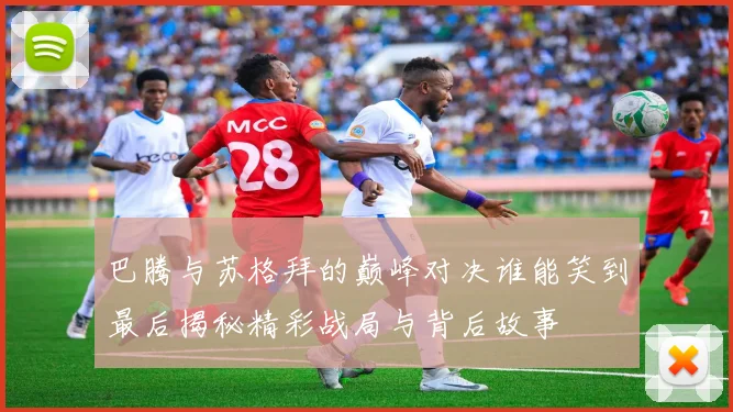 巴腾与苏格拜的巅峰对决谁能笑到最后揭秘精彩战局与背后故事