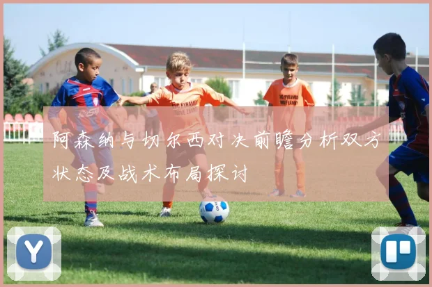 阿森纳与切尔西对决前瞻分析双方状态及战术布局探讨