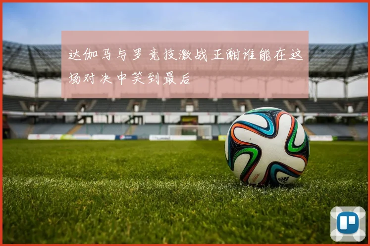 达伽马与罗竞技激战正酣谁能在这场对决中笑到最后